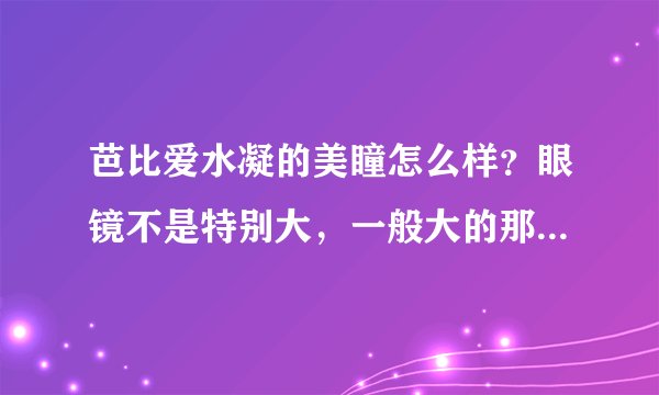 芭比爱水凝的美瞳怎么样？眼镜不是特别大，一般大的那种带着能行么？