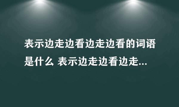表示边走边看边走边看的词语是什么 表示边走边看边走边看的词语介绍