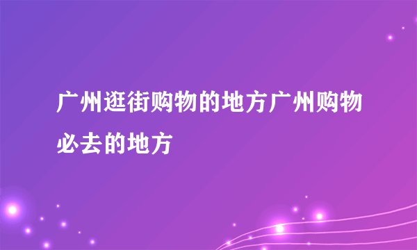 广州逛街购物的地方广州购物必去的地方