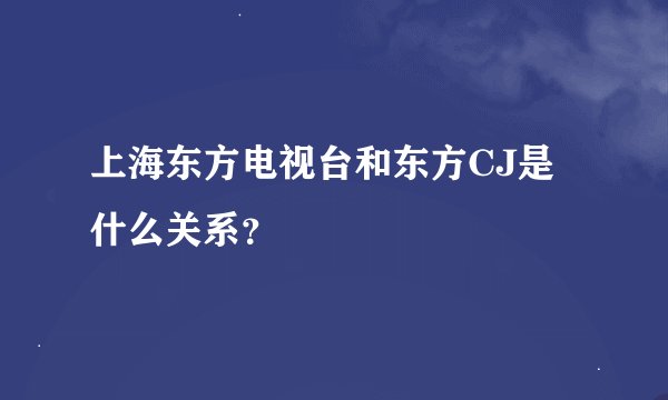 上海东方电视台和东方CJ是什么关系？