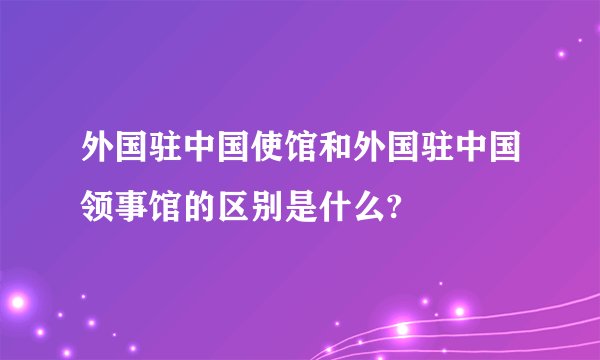 外国驻中国使馆和外国驻中国领事馆的区别是什么?