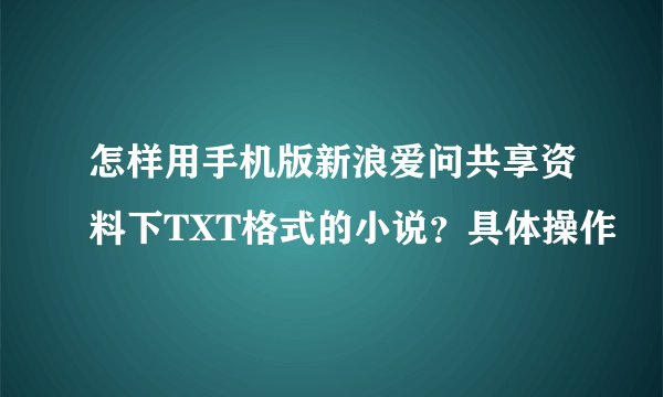 怎样用手机版新浪爱问共享资料下TXT格式的小说？具体操作