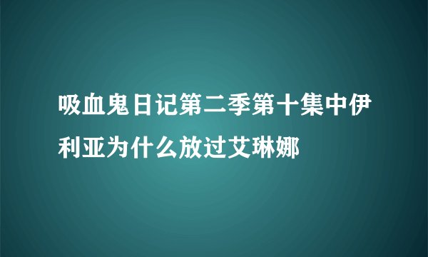 吸血鬼日记第二季第十集中伊利亚为什么放过艾琳娜