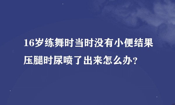 16岁练舞时当时没有小便结果压腿时尿喷了出来怎么办？