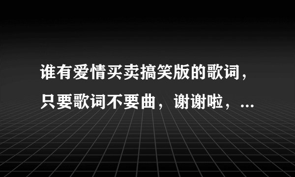 谁有爱情买卖搞笑版的歌词，只要歌词不要曲，谢谢啦，急，急，急！！！