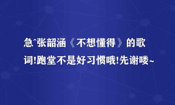 急^张韶涵《不想懂得》的歌词!跑堂不是好习惯哦!先谢喽~