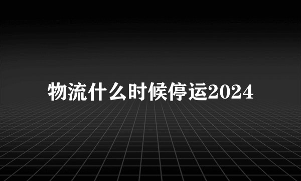 物流什么时候停运2024