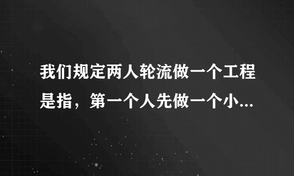 我们规定两人轮流做一个工程是指，第一个人先做一个小时，第二个人做一个小时，然后再由第一个人做一个小