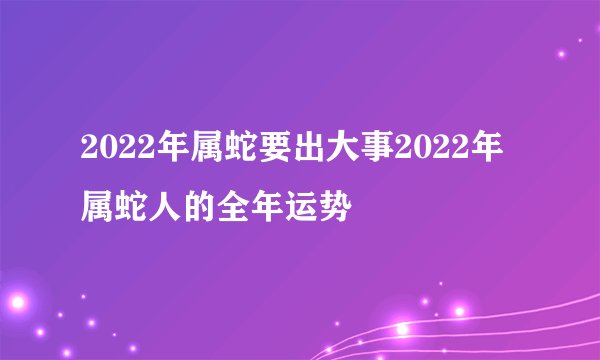 2022年属蛇要出大事2022年属蛇人的全年运势