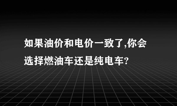 如果油价和电价一致了,你会选择燃油车还是纯电车?