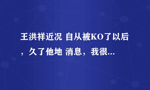 王洪祥近况 自从被KO了以后，久了他地 消息，我很关心他的境况，给位知道吗  谢谢