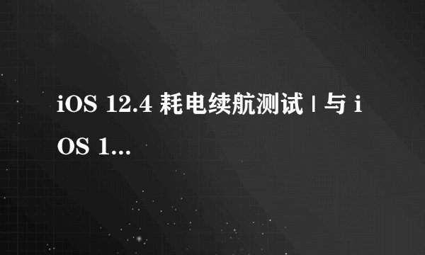 iOS 12.4 耗电续航测试 | 与 iOS 12.3.1 相比谁更省电？