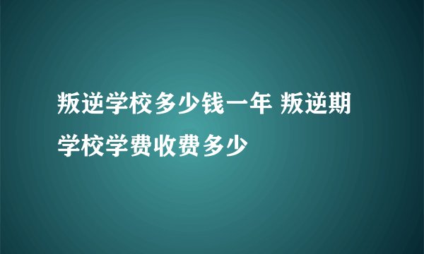 叛逆学校多少钱一年 叛逆期学校学费收费多少