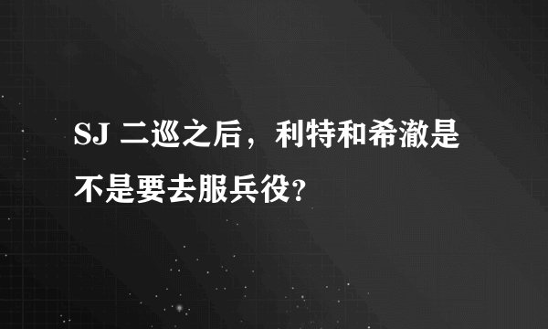 SJ 二巡之后，利特和希澈是不是要去服兵役？