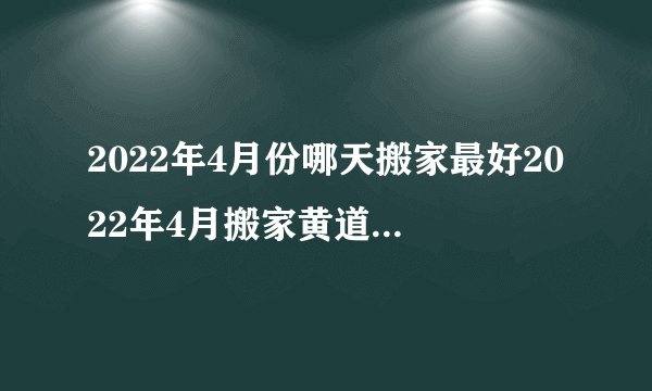 2022年4月份哪天搬家最好2022年4月搬家黄道吉日一览表