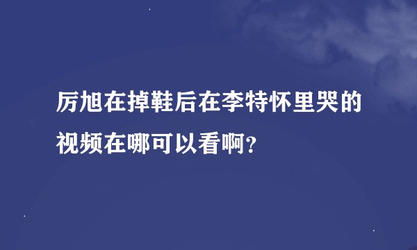 厉旭在掉鞋后在李特怀里哭的视频在哪可以看啊？