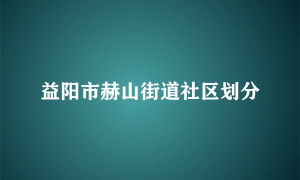 益阳市赫山街道社区划分