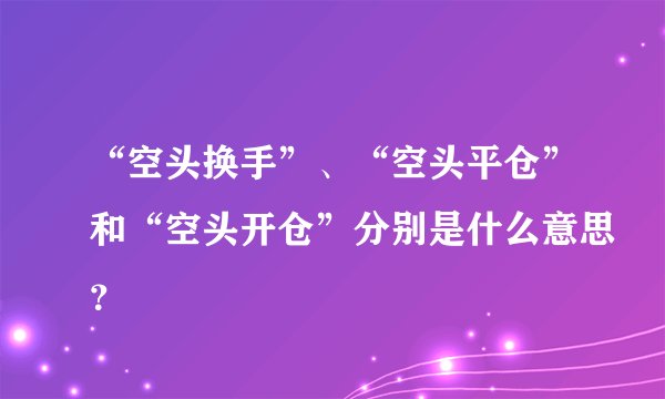 “空头换手”、“空头平仓”和“空头开仓”分别是什么意思？