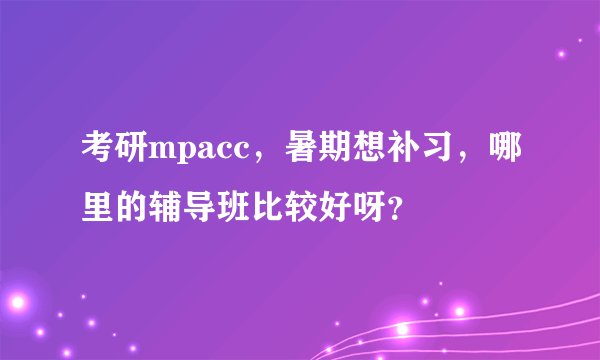 考研mpacc，暑期想补习，哪里的辅导班比较好呀？