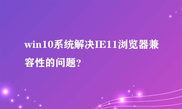 win10系统解决IE11浏览器兼容性的问题？