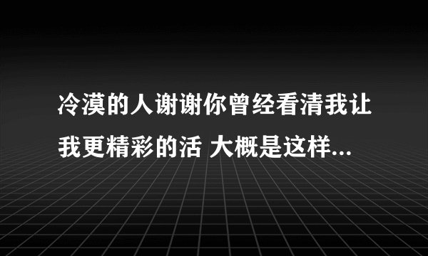冷漠的人谢谢你曾经看清我让我更精彩的活 大概是这样子 是什么歌呀