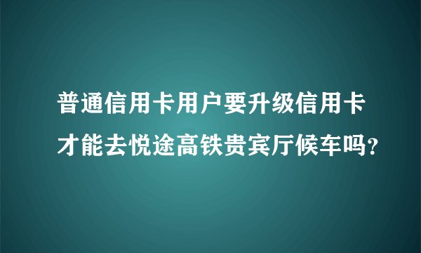 普通信用卡用户要升级信用卡才能去悦途高铁贵宾厅候车吗？