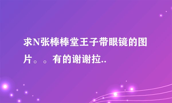 求N张棒棒堂王子带眼镜的图片。。有的谢谢拉..
