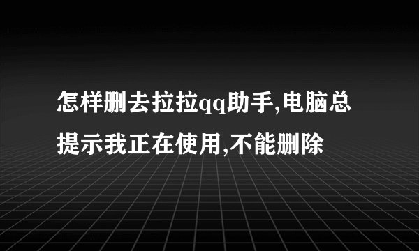 怎样删去拉拉qq助手,电脑总提示我正在使用,不能删除