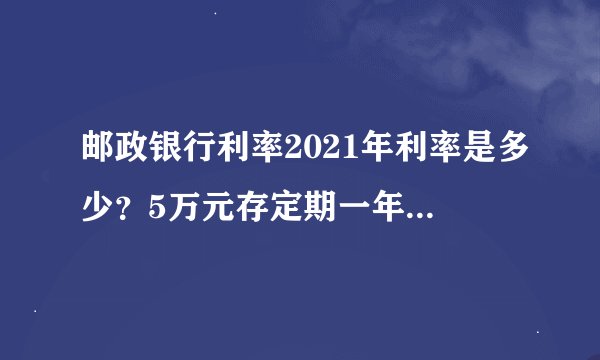邮政银行利率2021年利率是多少？5万元存定期一年整存整取，利息应该是多少钱？