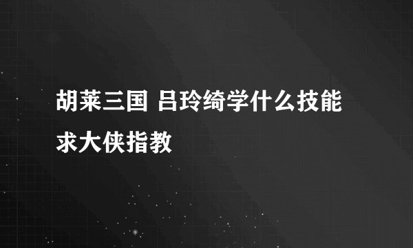 胡莱三国 吕玲绮学什么技能 求大侠指教