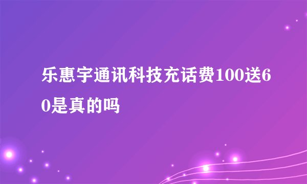 乐惠宇通讯科技充话费100送60是真的吗