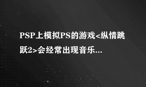 PSP上模拟PS的游戏<纵情跳跃2>会经常出现音乐与游戏不同步的情况,请问这个怎么解决,谢谢!