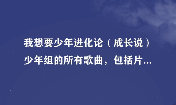 我想要少年进化论（成长说）少年组的所有歌曲，包括片头和片尾，天使、我找你找了好久、飞、等