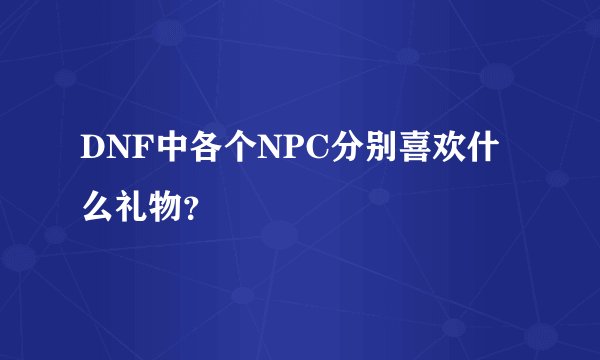 DNF中各个NPC分别喜欢什么礼物？