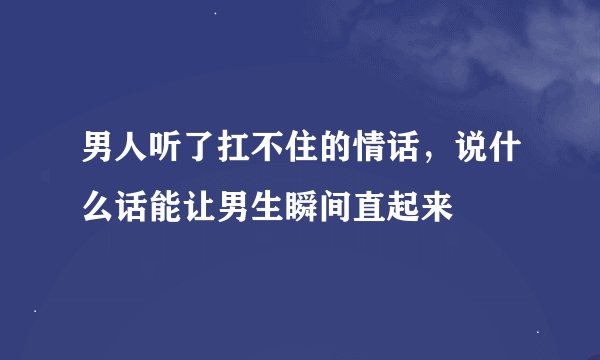 男人听了扛不住的情话，说什么话能让男生瞬间直起来