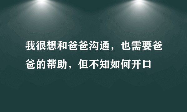 我很想和爸爸沟通，也需要爸爸的帮助，但不知如何开口