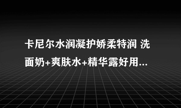 卡尼尔水润凝护娇柔特润 洗面奶+爽肤水+精华露好用吗，适合什么年龄！