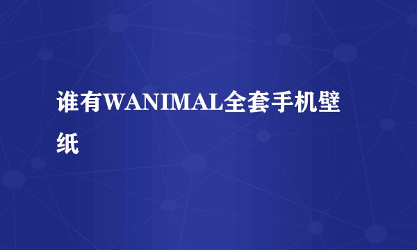谁有WANIMAL全套手机壁纸