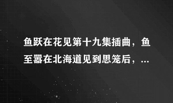 鱼跃在花见第十九集插曲，鱼至嚣在北海道见到思笼后，思笼说要分开就带着行李在铁轨旁回忆的时候的插曲。