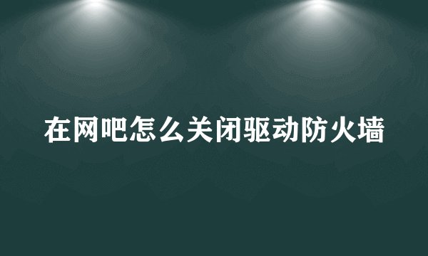 在网吧怎么关闭驱动防火墙
