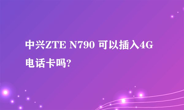 中兴ZTE N790 可以插入4G电话卡吗?