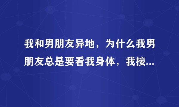 我和男朋友异地，为什么我男朋友总是要看我身体，我接受不了他这样，真的，可又舍不得离开他，好苦恼！