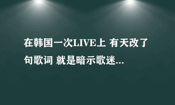 在韩国一次LIVE上 有天改了句歌词 就是暗示歌迷想让五只不要解散 ``是什么歌词啊如题 谢谢了