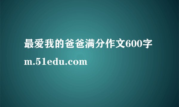 最爱我的爸爸满分作文600字 m.51edu.com