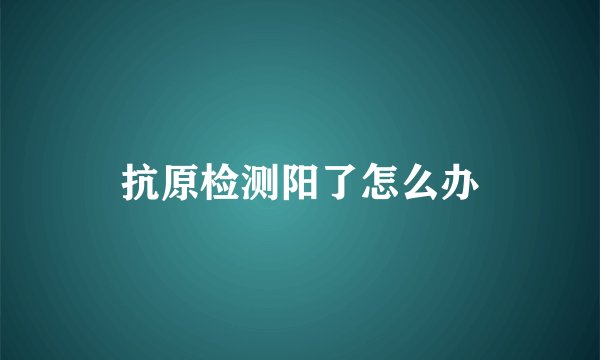 抗原检测阳了怎么办