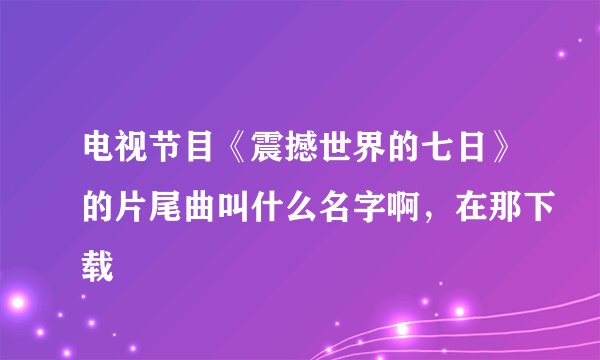 电视节目《震撼世界的七日》的片尾曲叫什么名字啊，在那下载