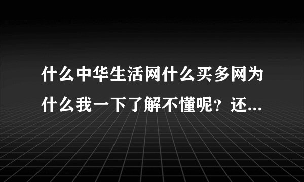 什么中华生活网什么买多网为什么我一下了解不懂呢？还很迷茫。