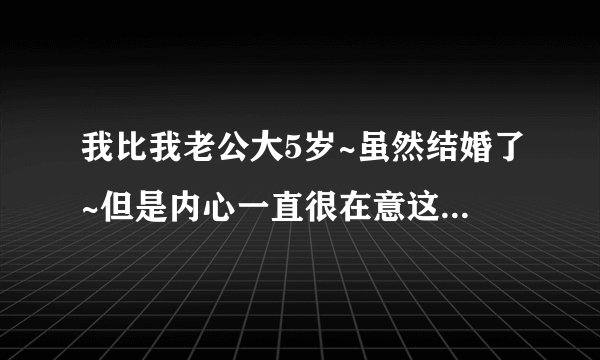 我比我老公大5岁~虽然结婚了~但是内心一直很在意这件事~别人问起来我老公多大我就特别难受~~帮帮我~