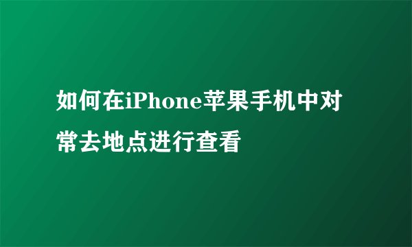 如何在iPhone苹果手机中对常去地点进行查看