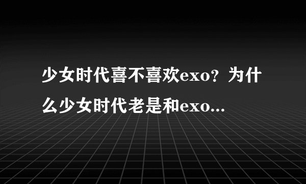 少女时代喜不喜欢exo？为什么少女时代老是和exo合作，太不要脸了。。老是勾引咱家12只小狼！